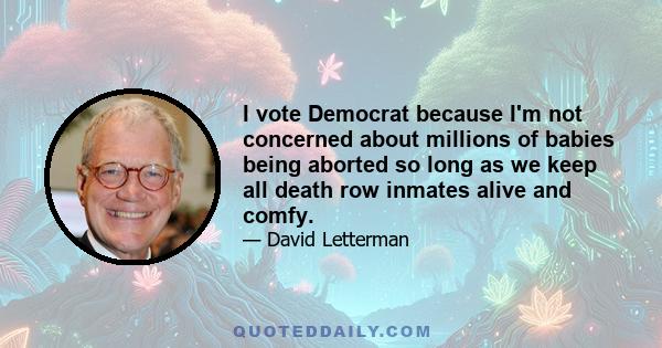 I vote Democrat because I'm not concerned about millions of babies being aborted so long as we keep all death row inmates alive and comfy.