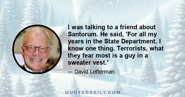 I was talking to a friend about Santorum. He said, 'For all my years in the State Department, I know one thing. Terrorists, what they fear most is a guy in a sweater vest.'