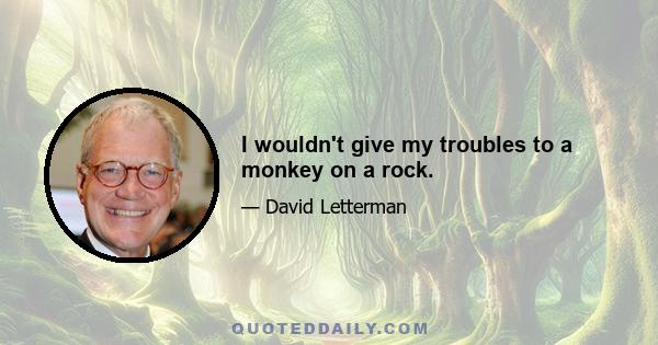 I wouldn't give my troubles to a monkey on a rock.