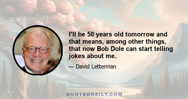 I'll be 50 years old tomorrow and that means, among other things, that now Bob Dole can start telling jokes about me.