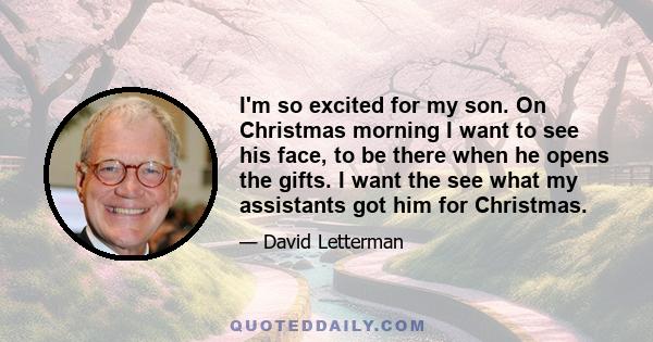 I'm so excited for my son. On Christmas morning I want to see his face, to be there when he opens the gifts. I want the see what my assistants got him for Christmas.