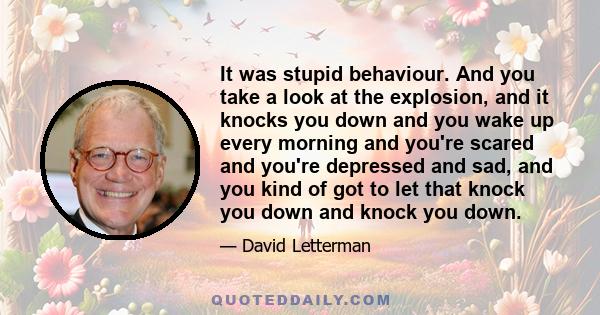 It was stupid behaviour. And you take a look at the explosion, and it knocks you down and you wake up every morning and you're scared and you're depressed and sad, and you kind of got to let that knock you down and