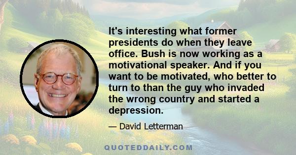 It's interesting what former presidents do when they leave office. Bush is now working as a motivational speaker. And if you want to be motivated, who better to turn to than the guy who invaded the wrong country and