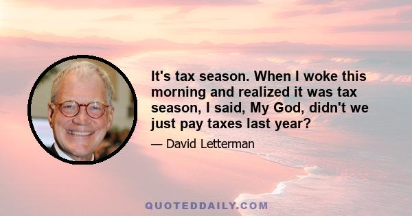 It's tax season. When I woke this morning and realized it was tax season, I said, My God, didn't we just pay taxes last year?