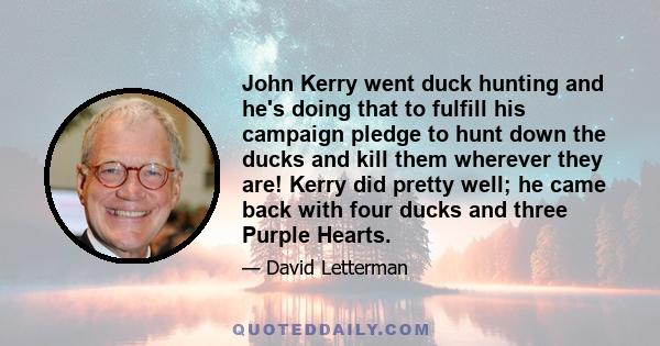 John Kerry went duck hunting and he's doing that to fulfill his campaign pledge to hunt down the ducks and kill them wherever they are! Kerry did pretty well; he came back with four ducks and three Purple Hearts.