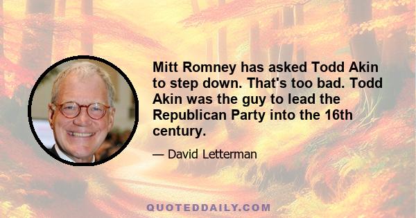 Mitt Romney has asked Todd Akin to step down. That's too bad. Todd Akin was the guy to lead the Republican Party into the 16th century.