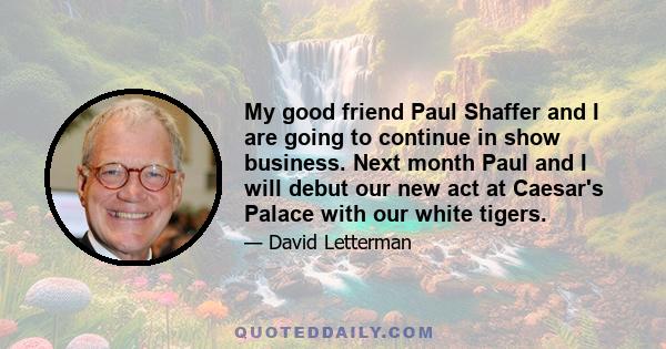 My good friend Paul Shaffer and I are going to continue in show business. Next month Paul and I will debut our new act at Caesar's Palace with our white tigers.