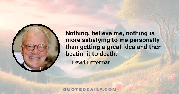 Nothing, believe me, nothing is more satisfying to me personally than getting a great idea and then beatin' it to death.