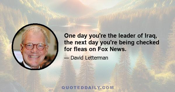 One day you're the leader of Iraq, the next day you're being checked for fleas on Fox News.