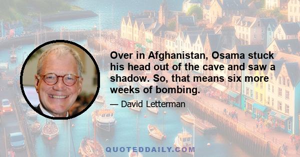 Over in Afghanistan, Osama stuck his head out of the cave and saw a shadow. So, that means six more weeks of bombing.