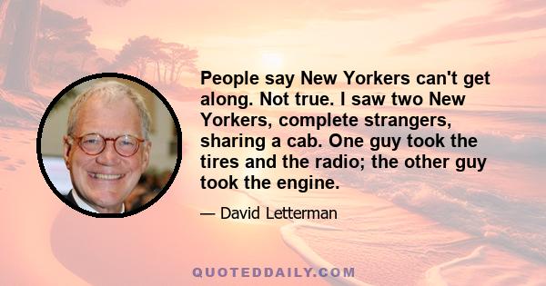 People say New Yorkers can't get along. Not true. I saw two New Yorkers, complete strangers, sharing a cab. One guy took the tires and the radio; the other guy took the engine.