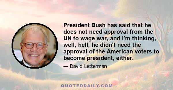 President Bush has said that he does not need approval from the UN to wage war, and I'm thinking, well, hell, he didn't need the approval of the American voters to become president, either.