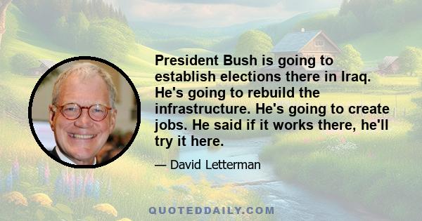 President Bush is going to establish elections there in Iraq. He's going to rebuild the infrastructure. He's going to create jobs. He said if it works there, he'll try it here.