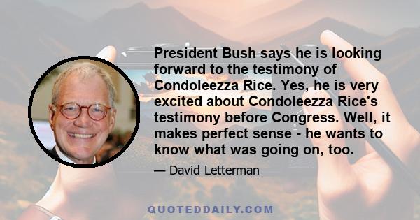 President Bush says he is looking forward to the testimony of Condoleezza Rice. Yes, he is very excited about Condoleezza Rice's testimony before Congress. Well, it makes perfect sense - he wants to know what was going