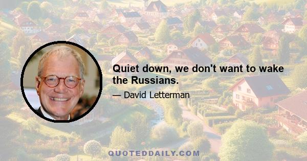 Quiet down, we don't want to wake the Russians.