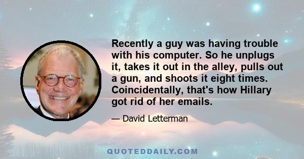 Recently a guy was having trouble with his computer. So he unplugs it, takes it out in the alley, pulls out a gun, and shoots it eight times. Coincidentally, that's how Hillary got rid of her emails.