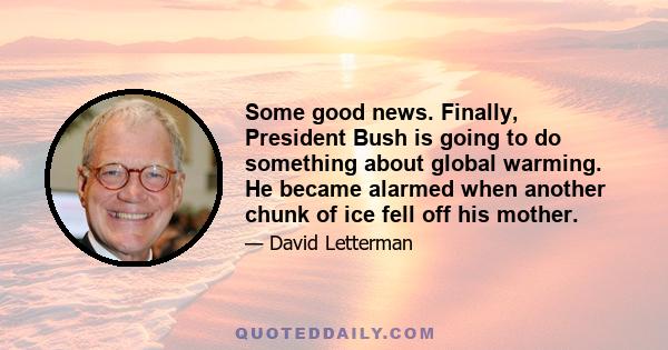 Some good news. Finally, President Bush is going to do something about global warming. He became alarmed when another chunk of ice fell off his mother.