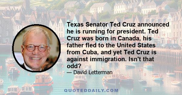 Texas Senator Ted Cruz announced he is running for president. Ted Cruz was born in Canada, his father fled to the United States from Cuba, and yet Ted Cruz is against immigration. Isn't that odd?