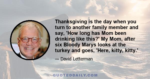 Thanksgiving is the day when you turn to another family member and say, 'How long has Mom been drinking like this?' My Mom, after six Bloody Marys looks at the turkey and goes, 'Here, kitty, kitty.'