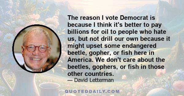 The reason I vote Democrat is because I think it's better to pay billions for oil to people who hate us, but not drill our own because it might upset some endangered beetle, gopher, or fish here in America. We don't