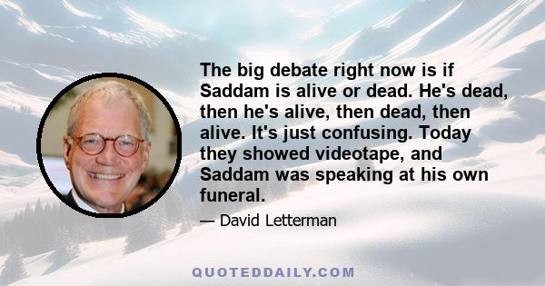 The big debate right now is if Saddam is alive or dead. He's dead, then he's alive, then dead, then alive. It's just confusing. Today they showed videotape, and Saddam was speaking at his own funeral.