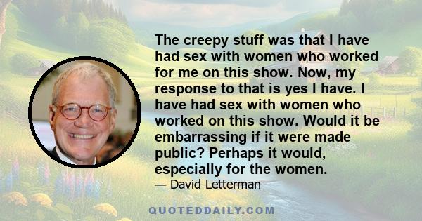 The creepy stuff was that I have had sex with women who worked for me on this show. Now, my response to that is yes I have. I have had sex with women who worked on this show. Would it be embarrassing if it were made