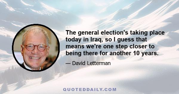 The general election's taking place today in Iraq, so I guess that means we're one step closer to being there for another 10 years.