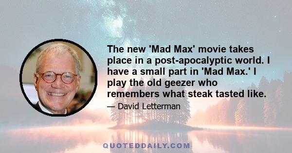 The new 'Mad Max' movie takes place in a post-apocalyptic world. I have a small part in 'Mad Max.' I play the old geezer who remembers what steak tasted like.