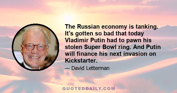 The Russian economy is tanking. It's gotten so bad that today Vladimir Putin had to pawn his stolen Super Bowl ring. And Putin will finance his next invasion on Kickstarter.