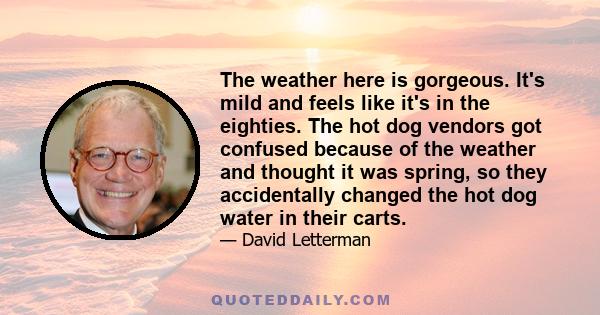 The weather here is gorgeous. It's mild and feels like it's in the eighties. The hot dog vendors got confused because of the weather and thought it was spring, so they accidentally changed the hot dog water in their