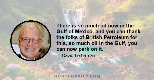 There is so much oil now in the Gulf of Mexico, and you can thank the folks of British Petroleum for this, so much oil in the Gulf, you can now park on it.