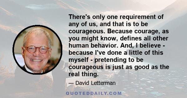 There's only one requirement of any of us, and that is to be courageous. Because courage, as you might know, defines all other human behavior. And, I believe - because I've done a little of this myself - pretending to