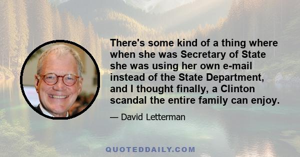 There's some kind of a thing where when she was Secretary of State she was using her own e-mail instead of the State Department, and I thought finally, a Clinton scandal the entire family can enjoy.