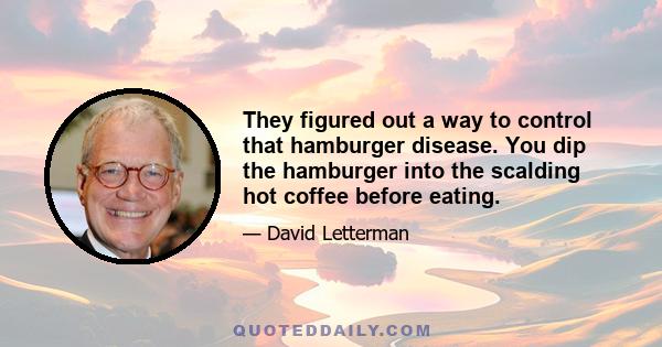 They figured out a way to control that hamburger disease. You dip the hamburger into the scalding hot coffee before eating.