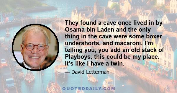 They found a cave once lived in by Osama bin Laden and the only thing in the cave were some boxer undershorts, and macaroni. I'm telling you, you add an old stack of Playboys, this could be my place. It's like I have a