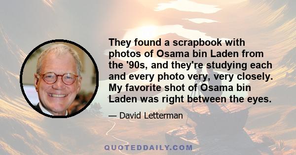 They found a scrapbook with photos of Osama bin Laden from the '90s, and they're studying each and every photo very, very closely. My favorite shot of Osama bin Laden was right between the eyes.