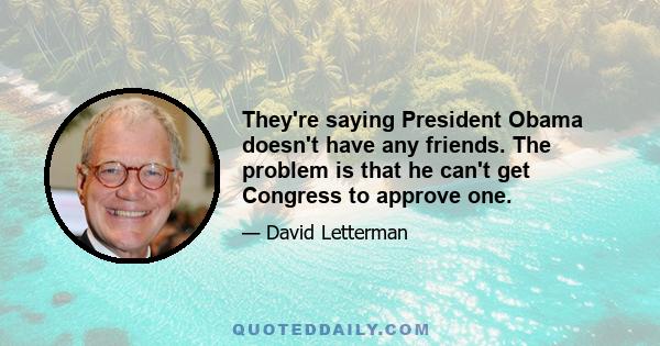 They're saying President Obama doesn't have any friends. The problem is that he can't get Congress to approve one.