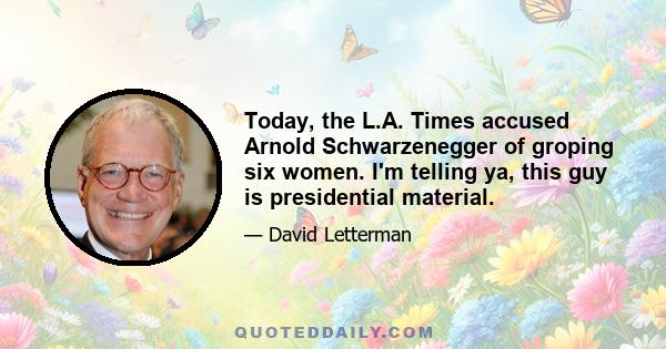 Today, the L.A. Times accused Arnold Schwarzenegger of groping six women. I'm telling ya, this guy is presidential material.