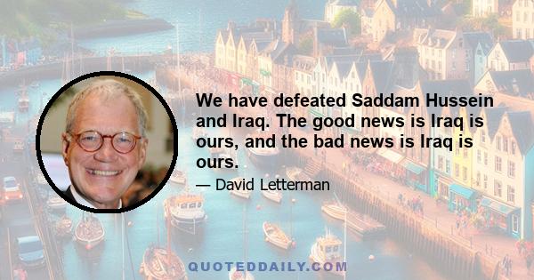 We have defeated Saddam Hussein and Iraq. The good news is Iraq is ours, and the bad news is Iraq is ours.