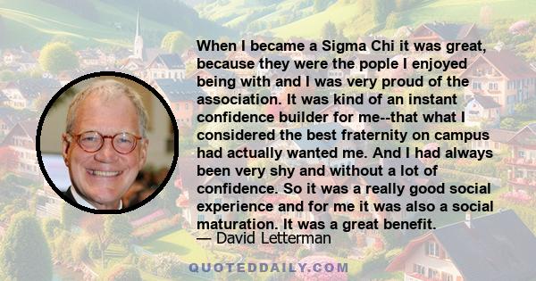 When I became a Sigma Chi it was great, because they were the pople I enjoyed being with and I was very proud of the association. It was kind of an instant confidence builder for me--that what I considered the best