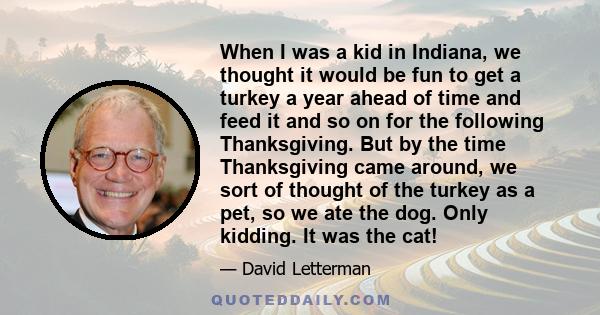 When I was a kid in Indiana, we thought it would be fun to get a turkey a year ahead of time and feed it and so on for the following Thanksgiving. But by the time Thanksgiving came around, we sort of thought of the