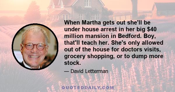 When Martha gets out she'll be under house arrest in her big $40 million mansion in Bedford. Boy, that'll teach her. She's only allowed out of the house for doctors visits, grocery shopping, or to dump more stock.