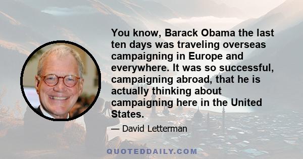 You know, Barack Obama the last ten days was traveling overseas campaigning in Europe and everywhere. It was so successful, campaigning abroad, that he is actually thinking about campaigning here in the United States.