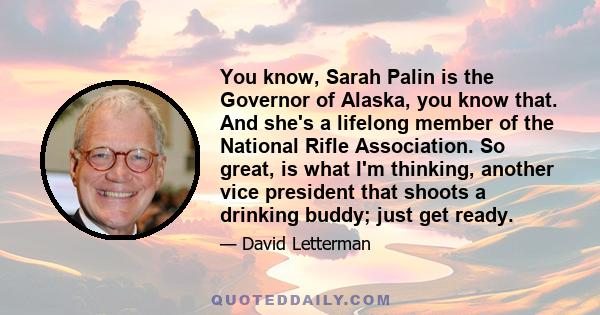 You know, Sarah Palin is the Governor of Alaska, you know that. And she's a lifelong member of the National Rifle Association. So great, is what I'm thinking, another vice president that shoots a drinking buddy; just