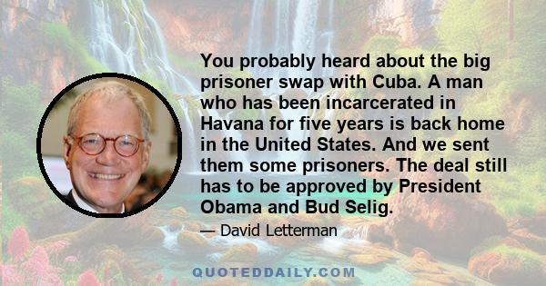 You probably heard about the big prisoner swap with Cuba. A man who has been incarcerated in Havana for five years is back home in the United States. And we sent them some prisoners. The deal still has to be approved by 