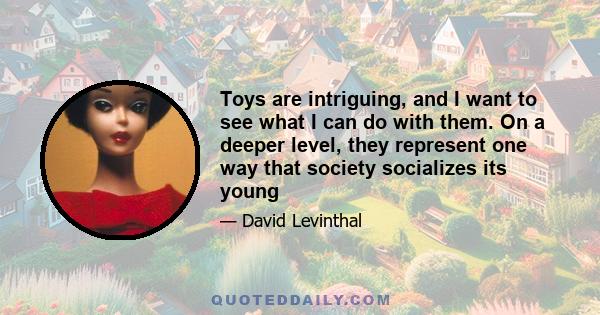 Toys are intriguing, and I want to see what I can do with them. On a deeper level, they represent one way that society socializes its young