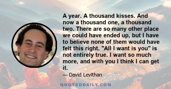 A year. A thousand kisses. And now a thousand one, a thousand two. There are so many other place we could have ended up, but I have to believe none of them would have felt this right. All I want is you is not entirely