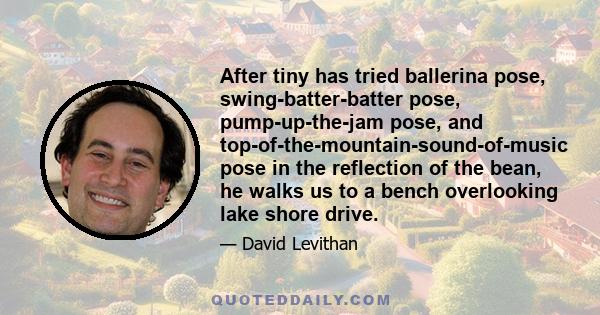 After tiny has tried ballerina pose, swing-batter-batter pose, pump-up-the-jam pose, and top-of-the-mountain-sound-of-music pose in the reflection of the bean, he walks us to a bench overlooking lake shore drive.