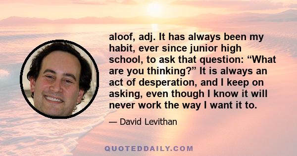 aloof, adj. It has always been my habit, ever since junior high school, to ask that question: “What are you thinking?” It is always an act of desperation, and I keep on asking, even though I know it will never work the