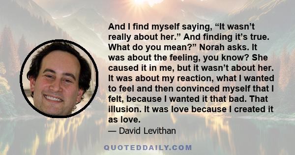 And I find myself saying, “It wasn’t really about her.” And finding it’s true. What do you mean?” Norah asks. It was about the feeling, you know? She caused it in me, but it wasn’t about her. It was about my reaction,